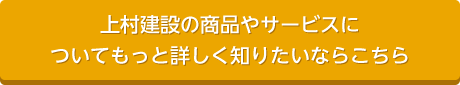 上村建設の商品やサービスについてもっと詳しく知りたいならこちら