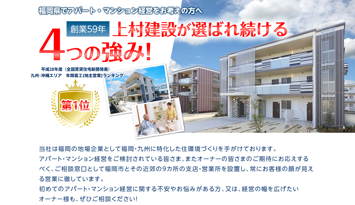 福岡でアパート・マンション経営をお考えの方へ 創業59年上村建設が選ばれ続ける4つの強み！ 当社は福岡の地場企業として福岡・九州に特化した住環境づくりを手がけております。アパート・マンション経営をご検討されている皆さま、またオーナーの皆さまのご期待にお応えするべく、ご相談窓口として福岡市とその近郊の9カ所の支店・営業所を設置し、常にお客様の顔が見える営業に徹しています。初めてのアパート・マンション経営に関する不安やお悩みがある方、又は、経営の幅を広げたいオーナー様も、ぜひご相談ください！