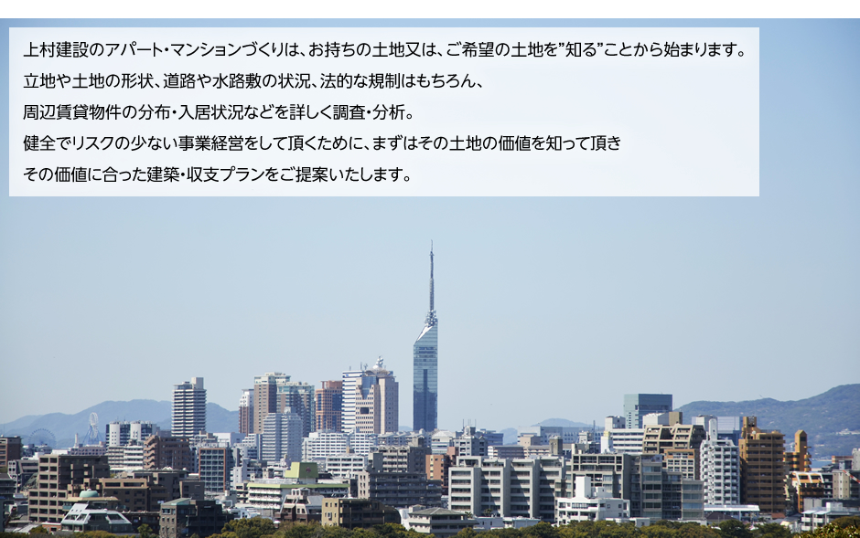 上村建設のアパート・マンションづくりは、お持ちの土地又は、ご希望の土地を”知る”ことから始まります。立地や土地の形状、道路や水路敷の状況、法的な規制はもちろん、周辺賃貸物件の分布・入居状況などを詳しく調査・分析。健全でリスクの少ない事業経営をして頂くために、まずはその土地の価値を知って頂きその価値に合った建築・収支プランをご提案いたします。