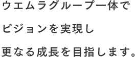 ウエムラグループ一体でビジョンを実現しさらなる成長を目指します。